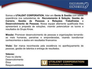 Somos a UTALENT CORPORATION, líder em Gente & Gestão com sólida
experiência nos subsistemas de Recrutamento & Seleção, Gestão de
Carreira, Gestão de Pessoas e Relações Trabalhistas e
Desenvolvimento de Pessoas. Nossa equipe altamente qualificada lhes
apresentará a proposta de soluções, visando potencializar os lucros e
resultados do Grupo Know.
Missão: Promover desenvolvimento de pessoas e organizações tornando-
as mais humanas, parceiras e emponderadas, visando transformar
conhecimentos e dados em resultados financeiros
Visão: Ser marca reconhecida pela excelência no aperfeiçoamento de
pessoas, gestão de talentos e entrega de resultados.
Valores:
Foco no cliente
Desenvolvimento
Ética
Responsabilidade
 