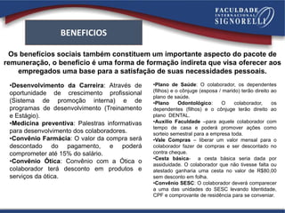 Os benefícios sociais também constituem um importante aspecto do pacote de
remuneração, o beneficio é uma forma de formação indireta que visa oferecer aos
empregados uma base para a satisfação de suas necessidades pessoais.
BENEFICIOS
•Desenvolvimento da Carreira: Através de
oportunidade de crescimento profissional
(Sistema de promoção interna) e de
programas de desenvolvimento (Treinamento
e Estágio).
•Medicina preventiva: Palestras informativas
para desenvolvimento dos colaboradores.
•Convênio Farmácia: O valor da compra será
descontado do pagamento, e poderá
comprometer até 15% do salário.
•Convênio Ótica: Convênio com a Ótica o
colaborador terá desconto em produtos e
serviços da ótica.
•Plano de Saúde: O colaborador, os dependentes
(filhos) e o cônjuge (esposa / marido) terão direito ao
plano de saúde.
•Plano Odontológico: O colaborador, os
dependentes (filhos) e o cônjuge terão direito ao
plano DENTAL.
•Auxilio Faculdade –para aquele colaborador com
tempo de casa e poderá promover ações como
sorteio semestral para a empresa toda.
•Vale Compras – liberar um valor mensal para o
colaborador fazer de compras e ser descontado no
contra cheque.
•Cesta básica- a cesta básica seria dada por
assiduidade. O colaborador que não tivesse falta ou
atestado ganharia uma cesta no valor de R$80,00
sem desconto em folha.
•Convênio SESC: O colaborador deverá comparecer
a uma das unidades do SESC levando Identidade,
CPF e comprovante de residência para se conveniar.
 