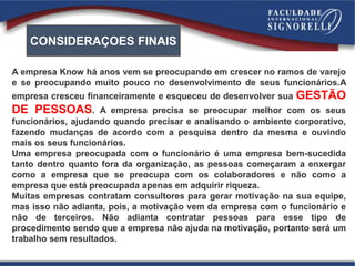 A empresa Know há anos vem se preocupando em crescer no ramos de varejo
e se preocupando muito pouco no desenvolvimento de seus funcionários.A
empresa cresceu financeiramente e esqueceu de desenvolver sua GESTÃO
DE PESSOAS. A empresa precisa se preocupar melhor com os seus
funcionários, ajudando quando precisar e analisando o ambiente corporativo,
fazendo mudanças de acordo com a pesquisa dentro da mesma e ouvindo
mais os seus funcionários.
Uma empresa preocupada com o funcionário é uma empresa bem-sucedida
tanto dentro quanto fora da organização, as pessoas começaram a enxergar
como a empresa que se preocupa com os colaboradores e não como a
empresa que está preocupada apenas em adquirir riqueza.
Muitas empresas contratam consultores para gerar motivação na sua equipe,
mas isso não adianta, pois, a motivação vem da empresa com o funcionário e
não de terceiros. Não adianta contratar pessoas para esse tipo de
procedimento sendo que a empresa não ajuda na motivação, portanto será um
trabalho sem resultados.
CONSIDERAÇOES FINAIS
 