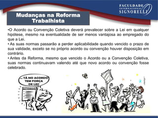 •O Acordo ou Convenção Coletiva deverá prevalecer sobre a Lei em qualquer
hipótese, mesmo na eventualidade de ser menos vantajosa ao empregado do
que a Lei.
• As suas normas passarão a perder aplicabilidade quando vencido o prazo de
sua validade, exceto se no próprio acordo ou convenção houver disposição em
contrário.
• Antes da Reforma, mesmo que vencido o Acordo ou a Convenção Coletiva,
suas normas continuavam valendo até que novo acordo ou convenção fosse
celebrado.
Mudanças na Reforma
Trabalhista
 