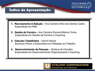 Índice de Apresentação
1. Recrutamento & Seleção – Ana Carolina Silva dos Santos Castro
Especialista em R&S
2. Gestão de Carreira – Ana Carolina Romariz/Marcia Torres
Especialista em Gestão de Carreira e Coaching
3. Cálculos Trabalhistas – Karina Maciel
Business Patner e Especialista em Relações do Trabalho
4. Desenvolvimento de Pessoas – Darlene de Carvalho
Especialista em Desenvolvimento Organizacional e Coaching
 