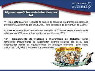 Alguns benefícios estabelecidos por
lei
1ª - Reajuste salarial: Reajuste do salário de todos os integrantes da categoria
profissional, a partir do dia 01/05/2017, pela aplicação do percentual de 3,99%.
4ª - Horas extras: Horas excedentes ao limite de 02 horas serão acrescidas de
adicional de 50%, e as subsequentes acrescidas de 100%.
18ª - Equipamento de Proteção e Instrumento de Trabalho: serão
fornecidos gratuitamente ao trabalhador, quando exigidos por lei ou pelo
empregador, todos os equipamentos de proteção individual, bem como
uniformes, calçados e instrumentos de trabalho.
 