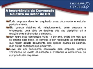 Toda empresa deve ter arquivado esse documento e estudar
periodicamente.
Ela guarda detalhes do relacionamento entre empresa e
empregado, uma série de detalhes que vão disciplinar ali a
relação entre trabalhador e empresa.
Em regra essa convenção muda 1x por ano, existe um mês que
se chama data base, ali começa a ser rediscutido as condições
que regem aquele documento, não apenas ajustes de salários,
mas outras condições que envolvem.
Deve ser um documento controlado pela empresa, sempre
verificando se existe atualização e avaliando a conferência do
cumprindo dos requisitos.
A importância da Convenção
Coletiva no setor de RH
 