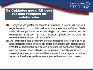 O objetivo do gestor de recursos humanos, é ajudar as partes a
negociarem com os colaboradores de maneira mais efetiva. Deste
modo, desempenham papel estratégico ao fazer aquilo que for
necessário e estiver ao seu alcance, prevendo indícios de
desentendimento com o funcionário.
As empresas que procuram cultivar relações amistosas com os
seus colaboradores podem até obter benefícios por meios delas.
Para tal, é necessário que se crie um clima de confiança recíproco
para consolidar essa relação, daí a grande importância de um RH
estratégico visto que essa confiança deverá estar ligada a cultura
organizacional, nas políticas e nos procedimentos da empresa.
Os Cuidados que o RH deve
ter com relações ao
colaborador
 