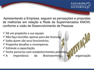 Apresentando a Empresa, seguem as percepções e propostas
de melhorias em relação a Rede de Supermercados KNOW,
conforme a visão de Desenvolvimento de Pessoas.
 Dê um propósito a sua equipe.
 Não faça reuniões apenas para dar broncas.
 Saiba quem são seus funcionários.
 Proponha desafios e recompense.
 Estimule a capacitação.
 Feche parcerias com estabelecimentos próximos.
 A importância do Brainstorming na organização
Coletiva
 
