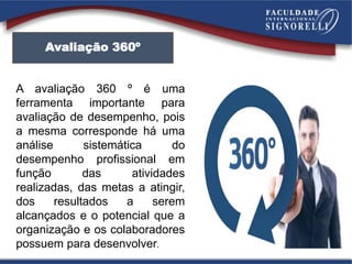 Avaliação 360º
A avaliação 360 º é uma
ferramenta importante para
avaliação de desempenho, pois
a mesma corresponde há uma
análise sistemática do
desempenho profissional em
função das atividades
realizadas, das metas a atingir,
dos resultados a serem
alcançados e o potencial que a
organização e os colaboradores
possuem para desenvolver.
 