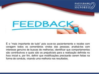 É o “mais importante de tudo” pois ouve-se pacientemente e recebe com
coragem todos os comentários vindos das pessoas; analisá-los com
interesse genuíno de buscas de melhorias; identificar que comportamentos
são contributivos e quais são os prejudiciais para a realização definida no
foco inicial e, por fim, definir que modificações precisarão serem feitas na
forma de conduta, visando uma melhoria nos resultados.
 