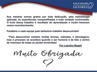 Aos mestres somos gratos por toda dedicação, pela metodologia
aplicada, as experiências compartilhadas e toda verdade confrontada.
O fruto desse trabalho é resultado do aprendizado e vocês merecem
nosso reconhecimento.
Parabéns a cada equipe pelo belíssimo trabalho desenvolvido!
“Para desenvolver existem muitas formas, métodos, e abordagens,
mas o processo só acontece quando o ser humano é de fato o centro
de interesse de todas as partes envolvidas!
Por Leandro Mageli
 
