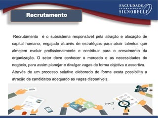 Recrutamento
Recrutamento é o subsistema responsável pela atração e alocação de
capital humano, engajado através de estratégias para atrair talentos que
almejem evoluir profissionalmente e contribuir para o crescimento da
organização. O setor deve conhecer o mercado e as necessidades do
negócio, para assim planejar e divulgar vagas de forma objetiva e assertiva.
Através de um processo seletivo elaborado de forma exata possibilita a
atração de candidatos adequado as vagas disponíveis.
 