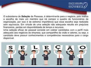 O subsistema de Seleção de Pessoas, é determinante para o negócio, pois realiza
a escolha de mais um membro que irá compor o quadro de funcionários da
organização, por isso é de extrema importância que essa escolha seja realizada
sem equívocos. Em virtude de uma seleção não adequada resulta em prejuízos
financeiros, perdas em disponibilidade de tempo e recursos.
Uma seleção eficaz de pessoal consiste em coletar candidatos com o perfil mais
adequado aos negócios da empresa, que compartilhe da visão e valores, ou seja, o
candidato deve possuir conhecimentos e competências necessárias para o cargo
disponível.
 
