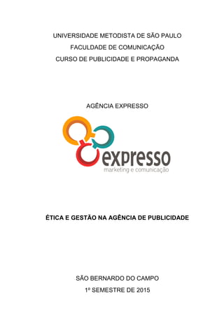UNIVERSIDADE METODISTA DE SÃO PAULO
FACULDADE DE COMUNICAÇÃO
CURSO DE PUBLICIDADE E PROPAGANDA
AGÊNCIA EXPRESSO
ÉTICA E GESTÃO NA AGÊNCIA DE PUBLICIDADE
SÃO BERNARDO DO CAMPO
1º SEMESTRE DE 2015
 