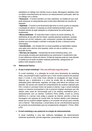 estabelece um diálogo com clientes novos e atuais. Mensagens repetidas criam
um efetivo reconhecimento da marca e um relacionamento continuado, além de
um diálogo com o cliente.
• Rastreável – O email é também um meio rastreável, na medida em que você
pode direcionar os respondentes para muitos tipos diferentes de veículos de
resposta.
• Agilidade – O email é uma ferramenta ágil tanto no envio quanto na resposta
e avaliação do retorno. A resposta ao email marketing também pode ser
imediata através da ação desejada ou simplesmente da confirmação de
recebimento.
• Mensurabilidade – É muito fácil medir o retorno do email marketing. As
estatísticas de seu site vão lhe indicar: quantas pessoas receberam, quantas
clicaram em um link, visitaram o site, compraram; quantas não desejam mais
receber sua comunicação e solicitam a exclusão da lista, e diversas outras
informações.
• Interatividade – Um simples link no email possibilita ao destinatário realizar
uma ação como retornar uma resposta, visitar um site ou solicitar a sua
exclusão da lista.
• Alta taxa de resposta – Campanhas de email marketing sérias, com
comunicação enviada para destinatários que autorizaram o recebimento (opt-
in) tem altíssimos índices de retorno. O total de resposta pode ser mais elevado
à medida que só serão enviados materiais pertinentes, assegurando um
público mais receptivo à oferta.
1.6 Referencial Teórico
O que é email marketing? Cita uma definição segundo porter
O e-mail marketing é a utilização do e-mail como ferramenta de marketing
direto, sua principal função é garantir que o maior número possível de pessoas
leiam o e-mail; é uma mídia muito utilizada na divulgação de lojas virtuais.
Sabe-se que o recebimento e o envio de emails são as atividades mais
realizadas pelos internautas, seguidas, de longe, pela leitura de notícias e por
diversão. De acordo com estudo de comportamento de usuários realizado pelo
CGI, o email é o principal motivo de acesso à internet. Logo o email marketing
possui um alcance incomparável e não é possível imaginar empresas que não
utilizem esse canal de comunicação pois é de extrema importância para o
relacionamento com os clientes. Conforme Pinho (2000), e-mail ou correio
eletrônico é o serviço mais antigo e popular da internet, permite a troca de
mensagens com pessoas do mundo todo, de maneira rápida e sem despesas,
desde que os usuários estejam ligados a um provedor de serviço para conexão
com a internet. “ Nas empresas, o email deixou de ser uma ferramenta opcional
de aumento de produtividade para ser simplesmente obrigatório” ( Pinho, 2000,
p.52).
E-mail marketing e seu potencial na criação de relacionamentos
O email marketing é uma das melhores estratégias de relacionamento
existentes atualmente: permite segmentar, personalizar e mensurar os retornos
 