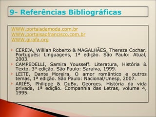 WWW.portaisdamoda.com.br WWW.portalsaofrancisco.com.br WWW.girafa.org   CEREJA, Willian Roberto & MAGALHÃES, Thereza Cochar. Português: Linguagens, 1ª edição. São Paulo: Atual, 2003. CAMPEDELLI, Samira Yousseff. Literatura, História & Texto, 3ª edição. São Paulo: Saraiva, 1999. LEITE, Dante Moreira, O amor romântico e outros temas, 1ª edição. São Paulo: Nacional/Unesp, 2007. ARIÉS, Philippe & DuBy, Georges. História da vida privada, 1ª edição. Companhia das Letras, volume 4, 1995. 9- Referências Bibliográficas 
