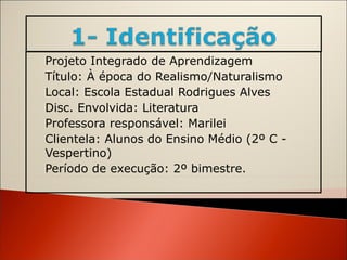 Projeto Integrado de Aprendizagem Título: À época do Realismo/Naturalismo Local: Escola Estadual Rodrigues Alves Disc. Envolvida: Literatura Professora responsável: Marilei  Clientela: Alunos do Ensino Médio (2º C - Vespertino)  Período de execução: 2º bimestre. 
