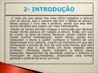 A cada dia que passa fica mais difícil trabalhar a leitura com os alunos, pois o mesmo não tem o hábito de leitura, talvez porque o livro não é atrativo, sendo que eles têm outras atrações que julgam ser mais interessante. Diante de tantas dúvidas cheguei a conclusão que deveria mudar minha postura em relação à leitura. Então, em vez de mudar os tipos de textos literários, pensei melhor em mudar minhas metodologias. Assim sendo, pensei em conquistar o aluno a querer conhecer a história de um determinado livro clássico, a partir do momento em que ele conhecesse o enredo do livro de uma outra forma, que não fosse ficar dias e dias lendo um texto imposto pelo professor. Pensando assim, transferir a leitura para pesquisas, depoimentos da sociedade interna e externa e montagem de documentários, propiciando uma forma gostosa e cultural de se ler um livro. 