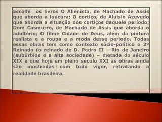 Escolhi  os livros O Alienista, de Machado de Assis que aborda a loucura; O cortiço, de Aluísio Azevedo que aborda a situação dos cortiços daquele período; Dom Casmurro, de Machado de Assis que aborda o adultério; O filme Cidade de Deus, além da pintura realista e a roupa e a moda desse período. Todas essas obras tem como contexto sócio-político o 2º Reinado (o reinado de D. Pedro II – Rio de Janeiro (subúrbios e a alta sociedade) – metade do século XIX e que hoje em pleno século XXI as obras ainda são mostradas com todo vigor, retratando a realidade brasileira.   