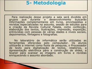 Para realização desse projeto a sala será dividida em grupos que durante o desenvolvimento buscarão informações complementares em livros, enciclopédias e revistas especializadas no assunto, sessão de estudos para a criação da Revista Cultural Falada, como confecção, elaboração dos textos, ilustrações, impressão, exposição, entrevistas com pessoas de várias idades e níveis sociais, depoimentos, filmagens e fotografias. No laboratório de informática serão utilizadas as ferramentas oferecidas pelo computador. Os alunos utilizarão a internet como fonte de pesquisa, o Processador de texto para digitalização de textos, relatórios, a Apresentação eletrônica para a construção de slides, a Scaner para scanear as imagens em livros e revistas enriquecendo o assunto abordado. 