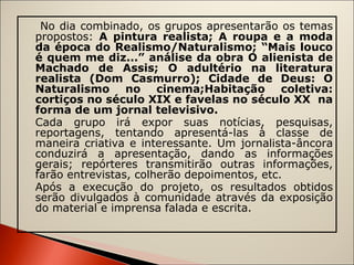 No dia combinado, os grupos apresentarão os temas propostos:  A pintura realista; A roupa e a moda da época do Realismo/Naturalismo; “Mais louco é quem me diz...” análise da obra O alienista de Machado de Assis; O adultério na literatura realista (Dom Casmurro); Cidade de Deus: O Naturalismo no cinema;Habitação coletiva: cortiços no século XIX e favelas no século XX  na forma de um jornal televisivo. Cada grupo irá expor suas notícias, pesquisas, reportagens, tentando apresentá-las à classe de maneira criativa e interessante. Um jornalista-âncora conduzirá a apresentação, dando as informações gerais; repórteres transmitirão outras informações, farão entrevistas, colherão depoimentos, etc.  Após a execução do projeto, os resultados obtidos serão divulgados à comunidade através da exposição do material e imprensa falada e escrita.   