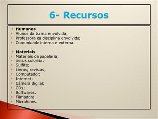 Humanos Alunos da turma envolvida; Professora da disciplina envolvida; Comunidade interna e externa.   Materiais Materiais de papelaria; Xerox colorida; Sulfite; Livros, revistas; Computador; Internet; Câmera digital; CDs; Softwares. Filmadora. Microfones. 