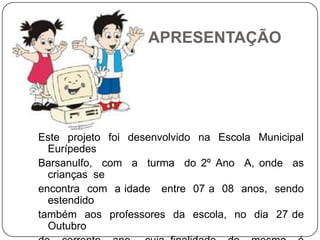 APRESENTAÇÃO




Este projeto foi desenvolvido na Escola Municipal
  Eurípedes
Barsanulfo, com a turma do 2º Ano A, onde as
  crianças se
encontra com a idade entre 07 a 08 anos, sendo
  estendido
também aos professores da escola, no dia 27 de
  Outubro
 