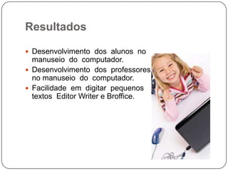 Resultados

 Desenvolvimento dos alunos no
  manuseio do computador.
 Desenvolvimento dos professores
  no manuseio do computador.
 Facilidade em digitar pequenos
  textos Editor Writer e Broffice.
 