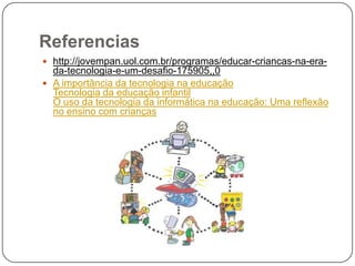 Referencias
 http://jovempan.uol.com.br/programas/educar-criancas-na-era-
  da-tecnologia-e-um-desafio-175905,,0
 A importância da tecnologia na educação
  Tecnologia da educação infantil
  O uso da tecnologia da informática na educação: Uma reflexão
  no ensino com crianças
 