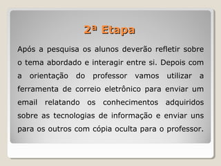 Após a pesquisa os alunos deverão refletir sobre
o tema abordado e interagir entre si. Depois com
a orientação do professor vamos utilizar a
ferramenta de correio eletrônico para enviar um
email relatando os conhecimentos adquiridos
sobre as tecnologias de informação e enviar uns
para os outros com cópia oculta para o professor.
2ª Etapa2ª Etapa
 