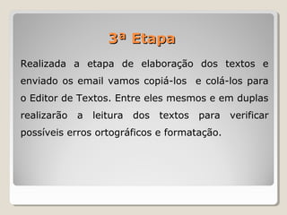 Realizada a etapa de elaboração dos textos e
enviado os email vamos copiá-los e colá-los para
o Editor de Textos. Entre eles mesmos e em duplas
realizarão a leitura dos textos para verificar
possíveis erros ortográficos e formatação.
3ª Etapa3ª Etapa
 