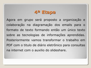 Agora em grupo será proposto a organização e
colaboração na diagramação dos emails para o
formato de texto formando então um único texto
sobre as tecnologias de informações aprendidas.
Posteriormente vamos transformar o trabalho em
PDF com o titulo de diário eletrônico para consultas
na internet com o auxilio do slideshare.
4ª Etapa4ª Etapa
 