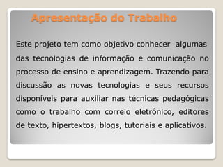 Apresentação do Trabalho
Este projeto tem como objetivo conhecer algumas
das tecnologias de informação e comunicação no
processo de ensino e aprendizagem. Trazendo para
discussão as novas tecnologias e seus recursos
disponíveis para auxiliar nas técnicas pedagógicas
como o trabalho com correio eletrônico, editores
de texto, hipertextos, blogs, tutoriais e aplicativos.
 