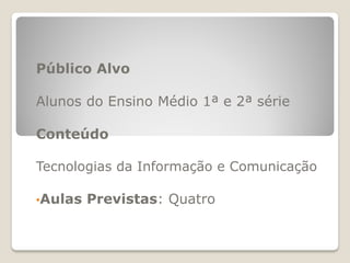 Público Alvo
Alunos do Ensino Médio 1ª e 2ª série
Conteúdo
Tecnologias da Informação e Comunicação
•Aulas Previstas: Quatro
 