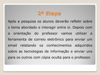 Após a pesquisa os alunos deverão refletir sobre
o tema abordado e interagir entre si. Depois com
a orientação do professor vamos utilizar a
ferramenta de correio eletrônico para enviar um
email relatando os conhecimentos adquiridos
sobre as tecnologias de informação e enviar uns
para os outros com cópia oculta para o professor.
2ª Etapa
 