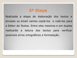 Realizada a etapa de elaboração dos textos e
enviado os email vamos copiá-los e colá-los para
o Editor de Textos. Entre eles mesmos e em duplas
realizarão a leitura dos textos para verificar
possíveis erros ortográficos e formatação.
3ª Etapa
 
