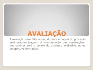AVALIAÇÃO
A avaliação será feita antes, durante e depois do processo
ensino/aprendizagem. A comunicação das construções,
dos saberes será o centro do processo avaliativo, numa
perspectiva formativa.
 