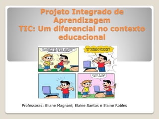 Projeto Integrado de
Aprendizagem
TIC: Um diferencial no contexto
educacional
Professoras: Eliane Magnani; Elaine Santos e Elaine Robles
 