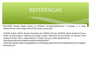 RECUERO, Raquel .Redes Sociais na Internet: ConsideraçõesIniciais. E Compós, v. 2, 2005.
Disponível em: www.ufrgs.br/limc/PDFs/redes_sociais.pdf.
NJAINE, Kathie; ASSIS, Simone Gonçalves de; GOMES, Romeu; MINAYO, Maria Cecília de Souza.
Redes de prevenção à violência: da utopia à ação / Networks for prevention of violence: from
utopia to action. Ciênc. saúde coletiva; 11 (supl): 1313-1322, 2006. Disponível em:
http://bases.bireme.br/cgibin/wxislind.exe/iah/online/?
IsisScript=iah/iah.xis&src=google&base=LILACS&lang=p&nextAction=lnk&exprSearch=471495&in
dexSearch=ID
REFERÊNCIAS
 