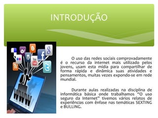  
O uso das redes sociais comprovadamente 
é  o  recurso  da  internet  mais  utilizado  pelos 
jovens,  usam  esta  mídia  para  compartilhar  de 
forma  rápida  e  dinâmica  suas  atividades  e 
pensamentos, muitas vezes expondo-se em rede 
mundial.
Durante  aulas  realizadas  na  disciplina  de 
informática  básica  onde  trabalhamos  “O  uso 
seguro  da  Internet”  tivemos  vários  relatos  de 
experiências com ênfase nas temáticas SEXTING 
e BULLING.
INTRODUÇÃO
 