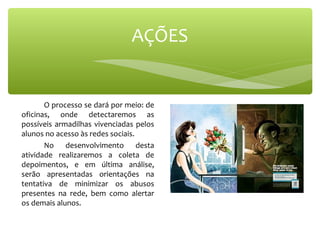 O processo se dará por meio: de
oficinas, onde detectaremos as
possíveis armadilhas vivenciadas pelos
alunos no acesso às redes sociais.
No desenvolvimento desta
atividade realizaremos a coleta de
depoimentos, e em última análise,
serão apresentadas orientações na
tentativa de minimizar os abusos
presentes na rede, bem como alertar
os demais alunos.
AÇÕES
 
