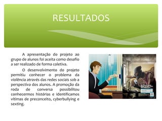 A apresentação do projeto ao
grupo de alunos foi aceita como desafio
a ser realizado de forma coletiva.
O desenvolvimento do projeto
permitiu conhecer o problema da
violência através das redes sociais sob a
perspectiva dos alunos. A promoção da
roda de conversa possibilitou
conhecermos histórias e identificamos
vítimas de preconceito, cyberbullying e
sexting.
RESULTADOS
 