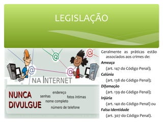 Geralmente as práticas estão
associados aos crimes de:
Ameaça
(art. 147 do Código Penal);
Calúnia
(art. 138 do Código Penal);
Difamação
(art. 139 do Código Penal);
Injúria
(art. 140 do Código Penal) ou
Falsa Identidade
(art. 307 do Código Penal).
LEGISLAÇÃO
 