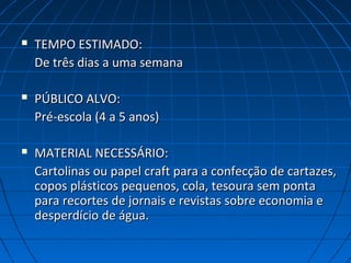  TEMPO ESTIMADO:TEMPO ESTIMADO:
De três dias a uma semanaDe três dias a uma semana
 PÚBLICO ALVO:PÚBLICO ALVO:
Pré-escola (4 a 5 anos)Pré-escola (4 a 5 anos)
 MATERIAL NECESSÁRIO:MATERIAL NECESSÁRIO:
Cartolinas ou papel craft para a confecção de cartazes,Cartolinas ou papel craft para a confecção de cartazes,
copos plásticos pequenos, cola, tesoura sem pontacopos plásticos pequenos, cola, tesoura sem ponta
para recortes de jornais e revistas sobre economia epara recortes de jornais e revistas sobre economia e
desperdício de água.desperdício de água.
 