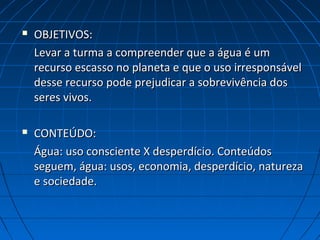  OBJETIVOS:OBJETIVOS:
Levar a turma a compreender que a água é umLevar a turma a compreender que a água é um
recurso escasso no planeta e que o uso irresponsávelrecurso escasso no planeta e que o uso irresponsável
desse recurso pode prejudicar a sobrevivência dosdesse recurso pode prejudicar a sobrevivência dos
seres vivos.seres vivos.
 CONTEÚDO:CONTEÚDO:
Água: uso consciente X desperdício. ConteúdosÁgua: uso consciente X desperdício. Conteúdos
seguem, água: usos, economia, desperdício, naturezaseguem, água: usos, economia, desperdício, natureza
e sociedade.e sociedade.
 