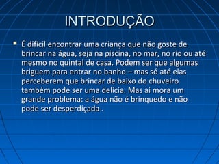 INTRODUÇÃOINTRODUÇÃO
 É difícil encontrar uma criança que não goste deÉ difícil encontrar uma criança que não goste de
brincar na água, seja na piscina, no mar, no rio ou atébrincar na água, seja na piscina, no mar, no rio ou até
mesmo no quintal de casa. Podem ser que algumasmesmo no quintal de casa. Podem ser que algumas
briguem para entrar no banho – mas só até elasbriguem para entrar no banho – mas só até elas
perceberem que brincar de baixo do chuveiroperceberem que brincar de baixo do chuveiro
também pode ser uma delícia. Mas ai mora umtambém pode ser uma delícia. Mas ai mora um
grande problema: a água não é brinquedo e nãogrande problema: a água não é brinquedo e não
pode ser desperdiçada .pode ser desperdiçada .
 