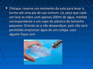  2ªetapa: reserve um momento da aula para levar a2ªetapa: reserve um momento da aula para levar a
turma até uma pia de uso comum. Lá, peça que cadaturma até uma pia de uso comum. Lá, peça que cada
um lave as mãos com apenas 200ml de água, medidaum lave as mãos com apenas 200ml de água, medida
correspondente a um copo de plástico de tamanhocorrespondente a um copo de plástico de tamanho
pequeno. Oriente-as a não desperdiçar, pois não serápequeno. Oriente-as a não desperdiçar, pois não será
permitido emprestar água de um colega, casopermitido emprestar água de um colega, caso
alguém fique sem .alguém fique sem .
 