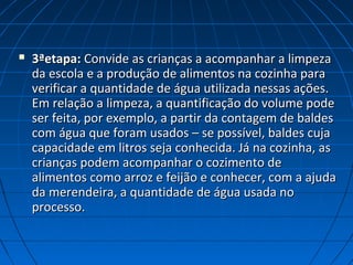  3ªetapa:3ªetapa: Convide as crianças a acompanhar a limpezaConvide as crianças a acompanhar a limpeza
da escola e a produção de alimentos na cozinha parada escola e a produção de alimentos na cozinha para
verificar a quantidade de água utilizada nessas ações.verificar a quantidade de água utilizada nessas ações.
Em relação a limpeza, a quantificação do volume podeEm relação a limpeza, a quantificação do volume pode
ser feita, por exemplo, a partir da contagem de baldesser feita, por exemplo, a partir da contagem de baldes
com água que foram usados – se possível, baldes cujacom água que foram usados – se possível, baldes cuja
capacidade em litros seja conhecida. Já na cozinha, ascapacidade em litros seja conhecida. Já na cozinha, as
crianças podem acompanhar o cozimento decrianças podem acompanhar o cozimento de
alimentos como arroz e feijão e conhecer, com a ajudaalimentos como arroz e feijão e conhecer, com a ajuda
da merendeira, a quantidade de água usada noda merendeira, a quantidade de água usada no
processo.processo.
 