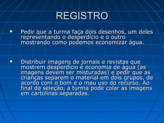 REGISTROREGISTRO
 Pedir que a turma faça dois desenhos, um delesPedir que a turma faça dois desenhos, um deles
representando o desperdício e o outrorepresentando o desperdício e o outro
mostrando como podemos economizar água.mostrando como podemos economizar água.
 Distribuir imagens de jornais e revistas queDistribuir imagens de jornais e revistas que
mostrem desperdício e economia de água (asmostrem desperdício e economia de água (as
imagens devem ser misturadas) e pedir que asimagens devem ser misturadas) e pedir que as
crianças separem o material em dois grupos, decrianças separem o material em dois grupos, de
acordo com o bom e o mau uso do recurso. Aoacordo com o bom e o mau uso do recurso. Ao
final da seleção, a turma pode colar as imagensfinal da seleção, a turma pode colar as imagens
em cartolinas separadas.em cartolinas separadas.
 