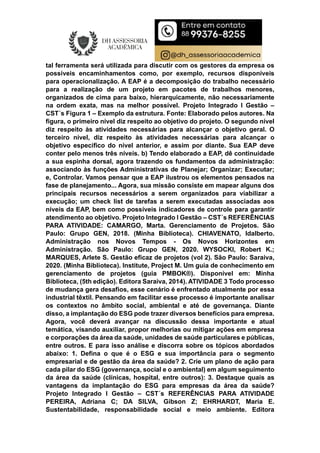 tal ferramenta será utilizada para discutir com os gestores da empresa os
possíveis encaminhamentos como, por exemplo, recursos disponíveis
para operacionalização. A EAP é a decomposição do trabalho necessário
para a realização de um projeto em pacotes de trabalhos menores,
organizados de cima para baixo, hierarquicamente, não necessariamente
na ordem exata, mas na melhor possível. Projeto Integrado I Gestão –
CST´s Figura 1 – Exemplo da estrutura. Fonte: Elaborado pelos autores. Na
figura, o primeiro nível diz respeito ao objetivo do projeto. O segundo nível
diz respeito às atividades necessárias para alcançar o objetivo geral. O
terceiro nível, diz respeito às atividades necessárias para alcançar o
objetivo específico do nível anterior, e assim por diante. Sua EAP deve
conter pelo menos três níveis. b) Tendo elaborado a EAP, dê continuidade
a sua espinha dorsal, agora trazendo os fundamentos da administração:
associando às funções Administrativas de Planejar; Organizar; Executar;
e, Controlar. Vamos pensar que a EAP ilustrou os elementos pensados na
fase de planejamento... Agora, sua missão consiste em mapear alguns dos
principais recursos necessários a serem organizados para viabilizar a
execução; um check list de tarefas a serem executadas associadas aos
níveis da EAP, bem como possíveis indicadores de controle para garantir
atendimento ao objetivo. Projeto Integrado I Gestão – CST´s REFERÊNCIAS
PARA ATIVIDADE: CAMARGO, Marta. Gerenciamento de Projetos. São
Paulo: Grupo GEN, 2018. (Minha Biblioteca). CHIAVENATO, Idalberto.
Administração nos Novos Tempos - Os Novos Horizontes em
Administração. São Paulo: Grupo GEN, 2020. WYSOCKI, Robert K.;
MARQUES, Arlete S. Gestão eficaz de projetos (vol 2). São Paulo: Saraiva,
2020. (Minha Biblioteca). Institute, Project M. Um guia de conhecimento em
gerenciamento de projetos (guia PMBOK®). Disponível em: Minha
Biblioteca, (5th edição). Editora Saraiva, 2014). ATIVIDADE 3 Todo processo
de mudança gera desafios, esse cenário é enfrentado atualmente por essa
industrial têxtil. Pensando em facilitar esse processo é importante analisar
os contextos no âmbito social, ambiental e até de governança. Diante
disso, a implantação do ESG pode trazer diversos benefícios para empresa.
Agora, você deverá avançar na discussão dessa importante e atual
temática, visando auxiliar, propor melhorias ou mitigar ações em empresa
e corporações da área da saúde, unidades de saúde particulares e públicas,
entre outros. E para isso análise e discorra sobre os tópicos abordados
abaixo: 1. Defina o que é o ESG e sua importância para o segmento
empresarial e de gestão da área da saúde? 2. Crie um plano de ação para
cada pilar do ESG (governança, social e o ambiental) em algum seguimento
da área da saúde (clínicas, hospital, entre outros): 3. Destaque quais as
vantagens da implantação do ESG para empresas da área da saúde?
Projeto Integrado I Gestão – CST´s REFERÊNCIAS PARA ATIVIDADE
PEREIRA, Adriana C; DA SILVA, Gibson Z; EHRHARDT, Maria E.
Sustentabilidade, responsabilidade social e meio ambiente. Editora
 