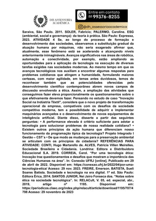 Saraiva, São Paulo. 2011. SOLER, Fabrício; PALERMO, Caroline. ESG
(ambiental, social e governança): da teoria à prática. São Paulo: Expressa,
2023. ATIVIDADE 4 Se, ao longo do processo de formação e
desenvolvimento das sociedades, observamos a substituição gradual da
atuação humana por máquinas, não seria exagerado afirmar que,
atualmente, esse fenômeno está se acelerando e alcançando níveis
anteriormente inimagináveis. Avanços significativos nas áreas de robótica,
automação e conectividade, por exemplo, estão ampliando as
oportunidades para a aplicação da tecnologia na execução de diversas
tarefas exigidas nas sociedades modernas. Ao mesmo tempo em que os
avanços tecnológicos nos auxiliam a encontrar algumas respostas para
problemas cotidianos que atingem a humanidade, formulando maiores
certezas, com maior agilidade, em temas antes duvidosos, temos de
reconhecer também que as potencialidades oferecidas pelo
desenvolvimento científico contemporâneo abrem novos campos de
discussão envolvendo a ética. Assim, a ampliação das atividades que
conseguimos fazer eleva proporcionalmente os questionamentos sobre o
que efetivamente devemos fazer. Pensando no estudo de caso "Inovação
Social na Indústria Têxtil", considere que o novo projeto de transformação
operacional da empresa, compatíveis com os desafios da sociedade
competitiva moderna, tem a possibilidade de adquirir e implementar
maquinários avançados e o desenvolvimento de novos equipamentos de
inteligência artificial. Diante disso, disserte a partir das seguintes
perguntas: • A performance elevada é critério suficiente para adotar a
tecnologia para solucionar problemas de nossa realidade cotidiana? •
Existem outros princípios da ação humana que diferenciam nosso
funcionamento da programação típica da tecnologia? Projeto Integrado I
Gestão – CST´s • De que modo as mudanças para a preservação ambiental
se articulam com os princípios da cidadania? REFERÊNCIAS PARA
ATIVIDADE: CONTI, Hugo Martarello de. ALVES, Patrícia Villen Meirelles.
Sociedade Brasileira e Cidadania. Londrina: Editora e Distribuidora
Educacional S.A. 2019. CORREIA, Carol. “Por uma tecnologia ética:
Inovação traz questionamentos e desafios que mostram a importância das
Ciências Humanas na área”. In: Conexão UFRJ [online]. Publicado em 29
de abril de 2022. Disponível em: https://conexao.ufrj.br/2022/04/por-uma-
tecnologia-etica/ Acesso: 29 nov. 2023. FREIRE, Emerson. BATISTA, Sueli
Soares Batista. Sociedade e tecnologia na era digital. 1ª ed. São Paulo:
Editora Érica, 2014. SANTOS JUNIOR, Nei Jairo Fonseca dos. “Notas sobre
ética na sociedade tecnológica”. In: RELACult, V. 05, ed. especial, abr.,
2019, artigo nº 1195. Disponível em:
https://periodicos.claec.org/index.php/relacult/article/download/1195/707/4
798 Acesso: 29 novembro de 2023
 