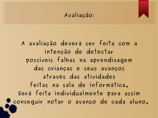 Avaliação:
A avaliação deverá ser feita com a
intenção de detectar
possíveis falhas na aprendizagem
das crianças e seus avanços
através das atividades
feitas na sala de informática.
Será feita individualmente para assim
conseguir notar o avanço de cada aluno.
 