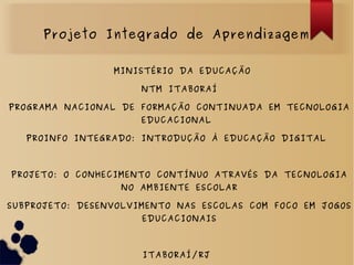 MINISTÉRIO DA EDUCAÇÃO
NTM ITABORAÍ
PROGRAMA NACIONAL DE FORMAÇÃO CONTINUADA EM TECNOLOGIA
EDUCACIONAL
PROINFO INTEGRADO: INTRODUÇÃO À EDUCAÇÃO DIGITAL
PROJETO: O CONHECIMENTO CONTÍNUO ATRAVÉS DA TECNOLOGIA
NO AMBIENTE ESCOLAR
SUBPROJETO: DESENVOLVIMENTO NAS ESCOLAS COM FOCO EM JOGOS
EDUCACIONAIS
ITABORAÍ/RJ
Projeto Integrado de Aprendizagem
 